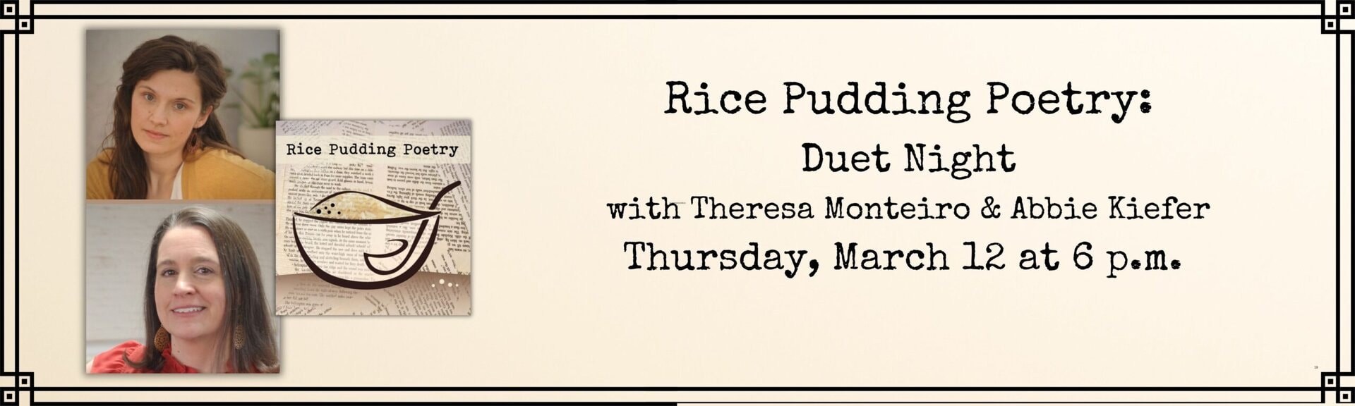 Rice Pudding Poetry: Duet Night
with Theresa Monteiro & Abbie Kiefer
Thursday, March 12 at 6 p.m.
